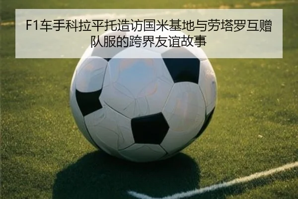 F1车手科拉平托造访国米基地与劳塔罗互赠队服的跨界友谊故事